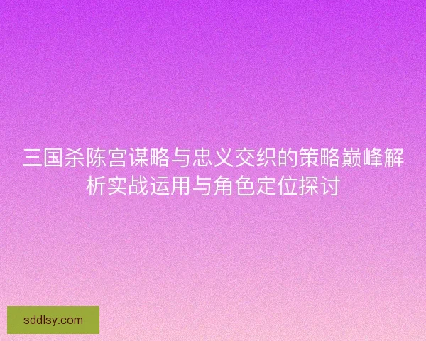 三国杀陈宫谋略与忠义交织的策略巅峰解析实战运用与角色定位探讨