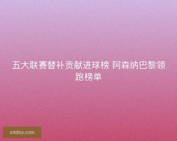 五大联赛替补贡献进球榜 阿森纳巴黎领跑榜单