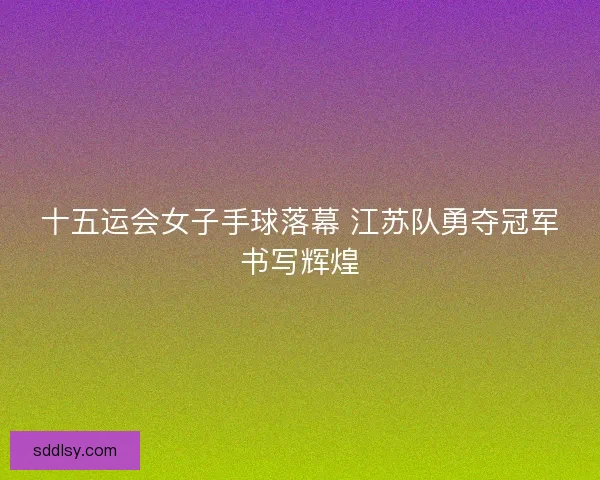 十五运会女子手球落幕 江苏队勇夺冠军书写辉煌 十五运会女子手球落幕 江苏队勇夺冠军书写辉煌