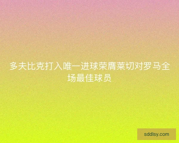 多夫比克打入唯一进球荣膺莱切对罗马全场最佳球员 多夫比克打入唯一进球荣膺莱切对罗马全场最佳球员